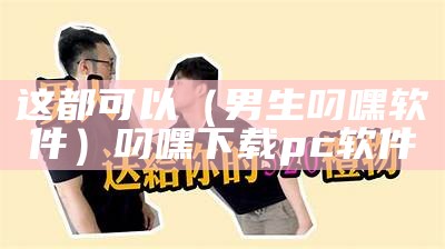 这都可以（男生叼嘿软件）叼嘿下载pc软件