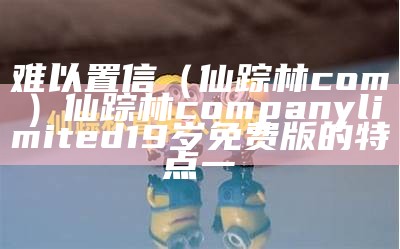 难以置信（仙踪林com）仙踪林company limited19岁免费版的特点一