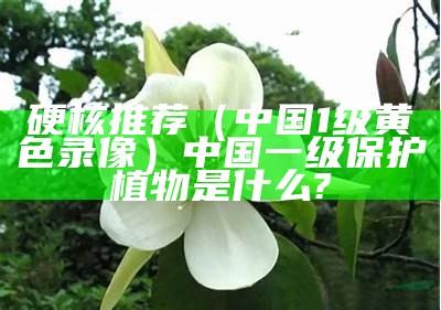 硬核推荐（中国1级黄色录像）中国一级保护植物是什么?