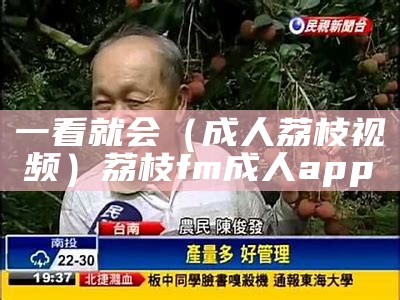 一看就会（成人荔枝视频）荔枝fm成人app（荔枝视频安18岁）