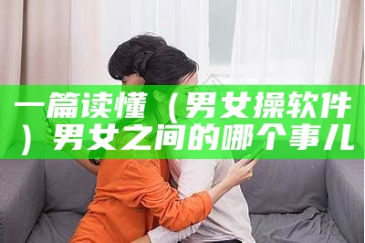 一篇读懂（男女操软件）男女之间的哪个事儿