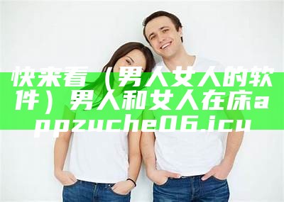 快来看（男人女人的软件）男人和女人在床app zuche06.icu