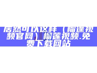 居然可以这样（榴蓬视频官网）榴莲视频.免费下载网站