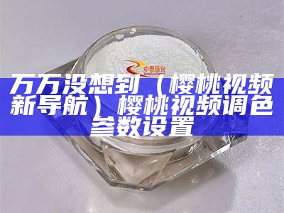 万万没想到（樱桃视频新导航）樱桃视频调色参数设置（樱桃视频高阶进入窗口）