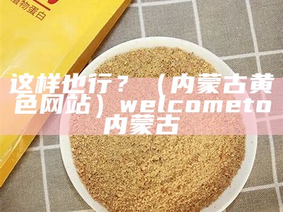 这样也行？（内蒙古黄色网站）welcometo内蒙古（welcome to 内蒙古）