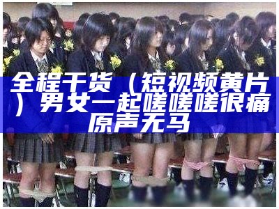 全程干货（短视频黄片）男女一起嗟嗟嗟很痛原声无马