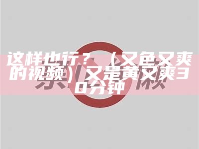 这样也行？（又色又爽的视频）又是黄又爽30分钟（又色又不）