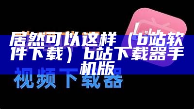 居然可以这样（b站软件下载）b站下载器手机版（下载 b站）