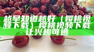 越早知道越好（樱桃视频  下载）樱桃视频下载让兴趣可逃