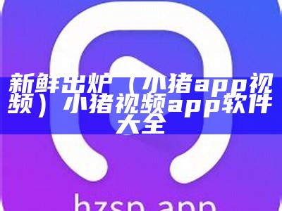 新鲜出炉（小猪app视频）小猪视频app软件大全（小猪视频的软件app）