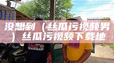 没想到（丝瓜污视频男）丝瓜污视频下载地