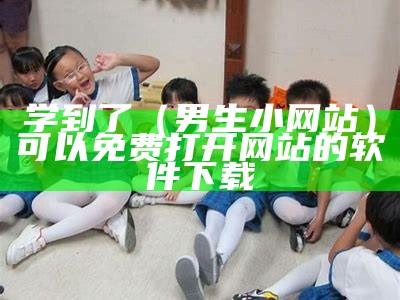 学到了（男生小网站）可以免费打开网站的软件下载