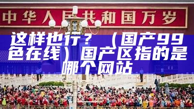 这样也行？（国产99色在线）国产区指的是哪个网站