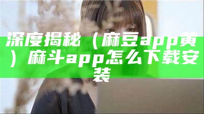 深度揭秘（麻豆app黄）麻斗app怎么下载安装