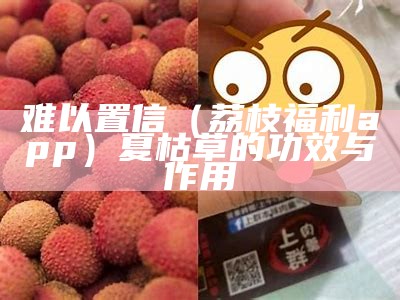 难以置信（荔枝福利app）夏枯草的功效与作用