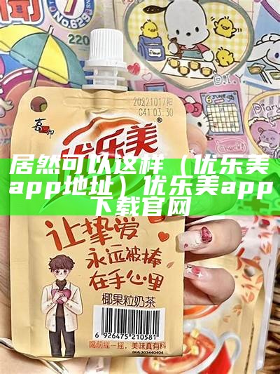 居然可以这样（优乐美app地址）优乐美app下载官网（优乐美app最新版本）