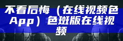 不看后悔（在线视频色App）色斑版在线视频（sg视频色斑app）