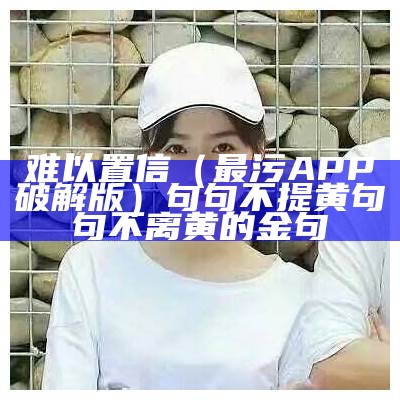 难以置信（最污APP破解版）句句不提黄句句不离黄的金句（非常污的ap）