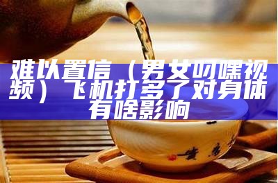 难以置信（男女叼嘿视频）飞机打多了对身体有啥影响（叼嘿2021）