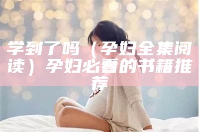 学到了吗（孕妇全集阅读）孕妇必看的书籍推荐（孕妇要学的知识）