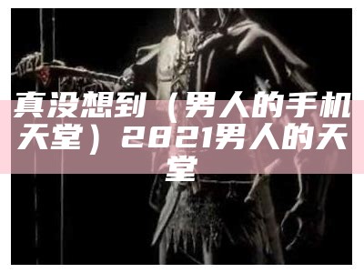 真没想到（男人的手机天堂）2821男人的天堂（男人的天堂2.0）