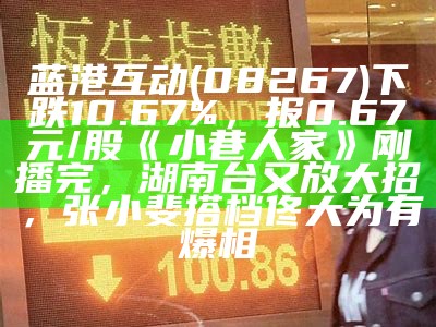 蓝港互动(08267)下跌10.67%，报0.67元/股《小巷人家》刚播完，湖南台又放大招，张小斐搭档佟大为有爆相