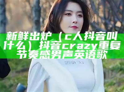 新鲜出炉（c人抖音叫什么）抖音crazy重复节奏感男声英语歌