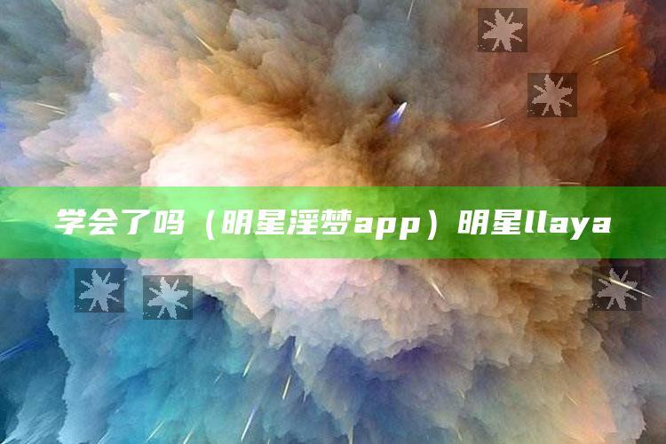 学会了吗（明星淫梦app）明星llaya