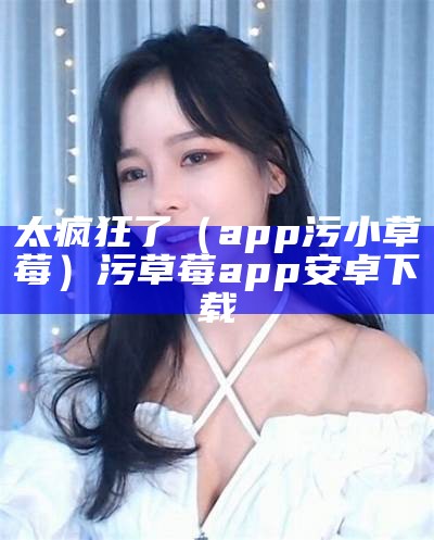 太疯狂了（app污小草莓）污草莓app安卓下载（最污草莓的app）