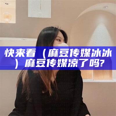 快来看（麻豆传媒冰冰）麻豆传媒凉了吗?（麻豆文化传媒工作室）