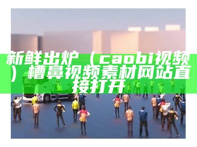 新鲜出炉（caobi视频）槽鼻视频素材网站直接打开