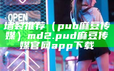 墙裂推荐（pub麻豆传媒）md2.pud 麻豆传媒官网app下载