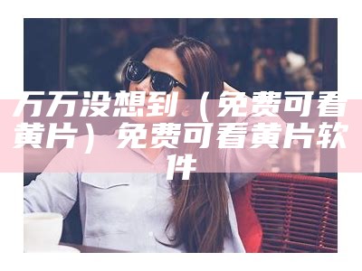 万万没想到（免费可看黄片）免费可看黄片软件