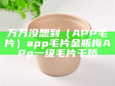 万万没想到（APP毛片）app毛片金瓶梅APp一级毛片千娇