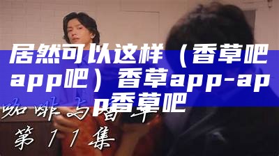 居然可以这样（香草吧app吧）香草app-app香草吧（香草吧下载）