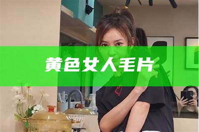 黄色女人毛片（来个黄色毛带片放的看一下）