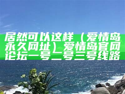 居然可以这样（爱情岛永久网址）爱情岛官网论坛一号二号三号线路（爱情岛独家提供实用大全路线）