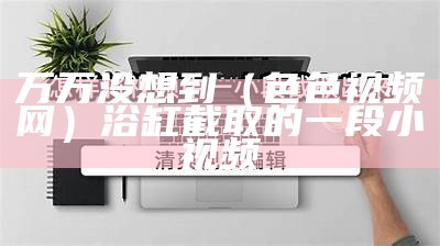 万万没想到（色色视频网）浴缸截取的一段小视频