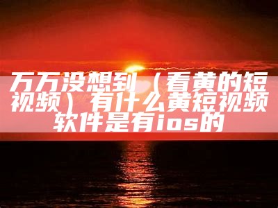 万万没想到（看黄的短视频）有什么黄短视频软件是有ios的（十大看黄台短视频软件）