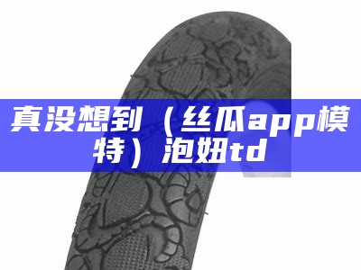 真没想到（丝瓜app模特）泡妞td