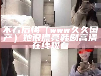 不看后悔（www久久国产）她很漂亮韩剧高清在线观看（她很漂亮在哪个视频可以看）