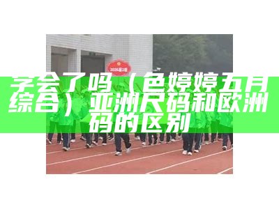 学会了吗（色婷婷五月综合）亚洲尺码和欧洲码的区别