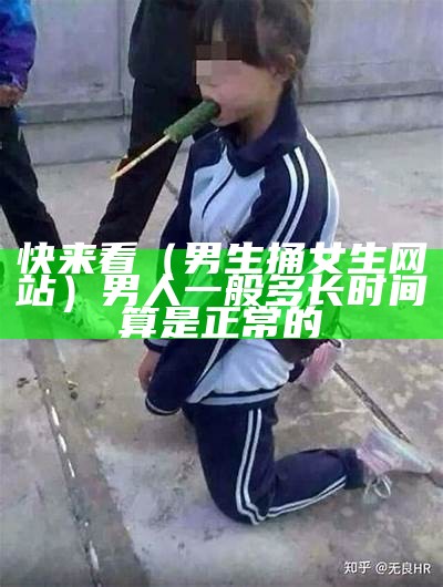 快来看（男生捅女生网站）男人一般多长时间算是正常的