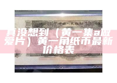 真没想到（黄一集a做爱片）黄一角纸币最新价格表