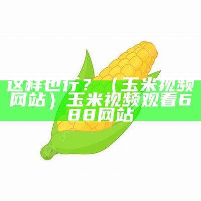 这样也行？（玉米视频网站）玉米视频观看688网站（玉米视频网址xkdsp.plus）