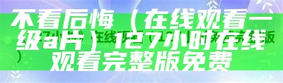 不看后悔（在线观看一级a片）127小时在线观看完整版免费