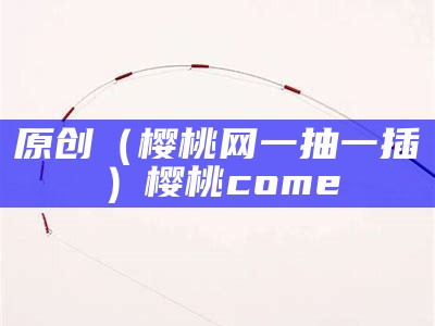 原创（樱桃网一抽一插）樱桃come