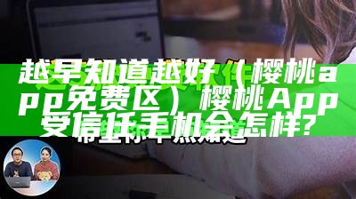 越早知道越好（樱桃app免费区）樱桃App受信任手机会怎样?（樱桃appg）