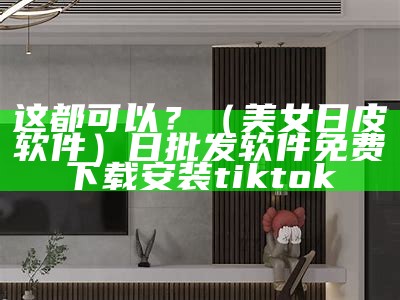 这都可以？（美女日皮软件）日批发软件免费下载安装tiktok（日皮美女的吗）