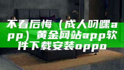 不看后悔（成人叼嘿app）黄金网站app软件下载安装oppo